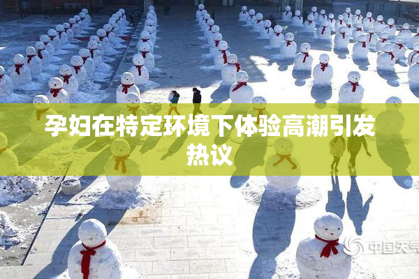 孕妇在特定环境下体验高潮引发热议