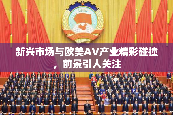 新兴市场与欧美AV产业精彩碰撞，前景引人关注