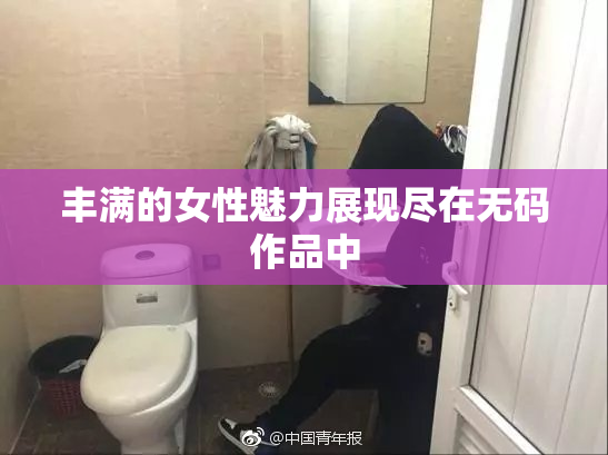 丰满的女性魅力展现尽在无码作品中