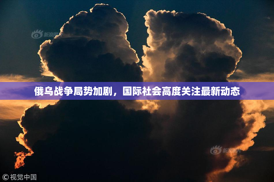 俄乌战争局势加剧，国际社会高度关注最新动态