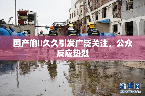 国产偷抇久久引发广泛关注，公众反应热烈