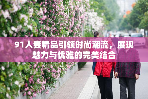 91人妻精品引领时尚潮流，展现魅力与优雅的完美结合