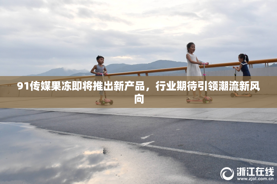 91传媒果冻即将推出新产品，行业期待引领潮流新风向