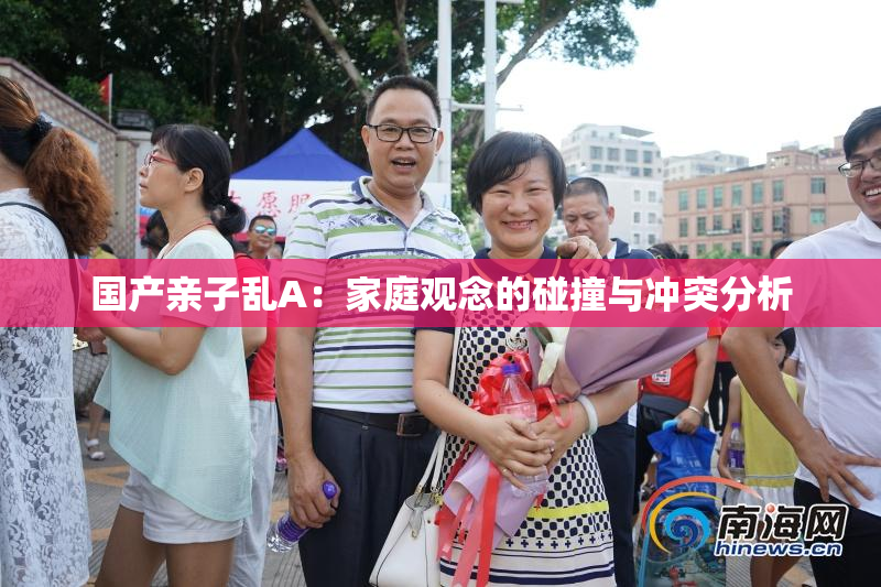 国产亲子乱A：家庭观念的碰撞与冲突分析