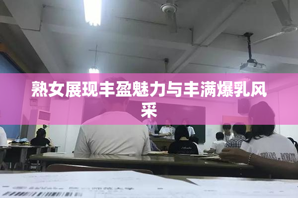 熟女展现丰盈魅力与丰满爆乳风采