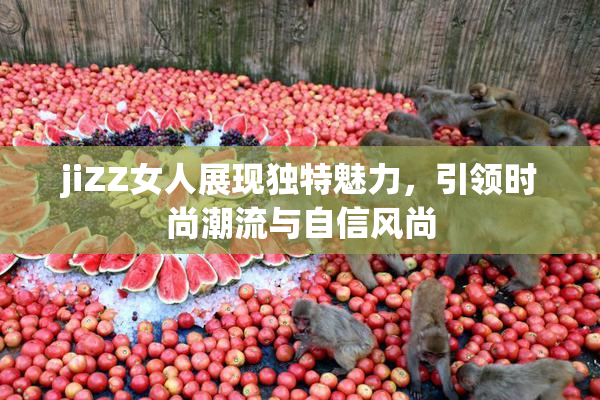 jiZZ女人展现独特魅力，引领时尚潮流与自信风尚