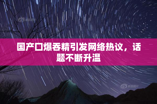 国产囗爆吞精引发网络热议，话题不断升温