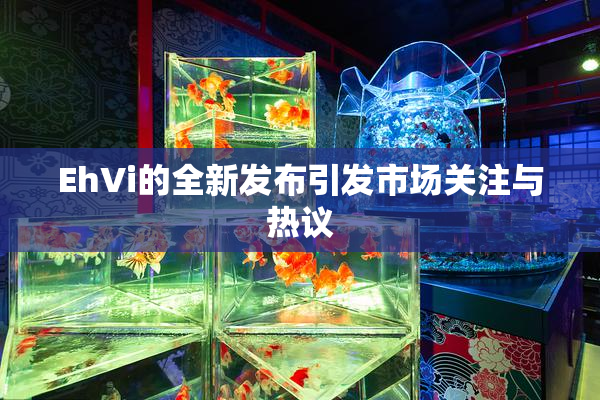 EhVi的全新发布引发市场关注与热议