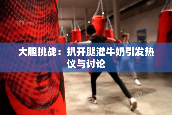 大胆挑战：扒开腿灌牛奶引发热议与讨论