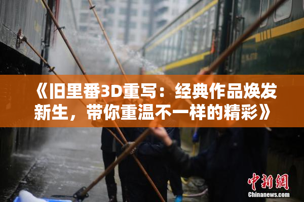 《旧里番3D重写：经典作品焕发新生，带你重温不一样的精彩》
