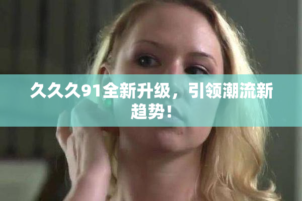 久久久91全新升级，引领潮流新趋势！