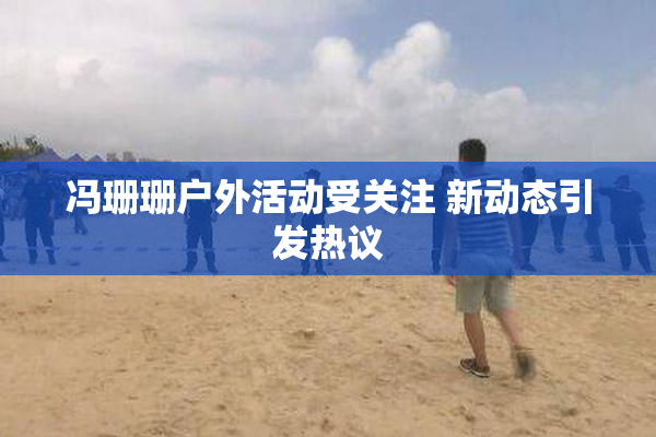 冯珊珊户外活动受关注 新动态引发热议