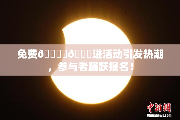免费🔞‌🍌进活动引发热潮，参与者踊跃报名！