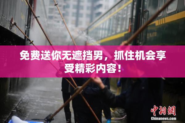 免费送你无遮挡男，抓住机会享受精彩内容！