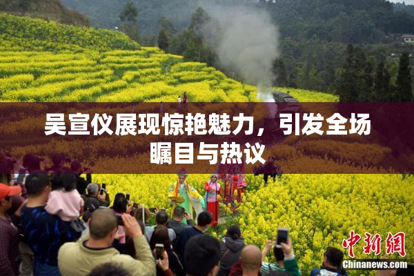 吴宣仪展现惊艳魅力，引发全场瞩目与热议
