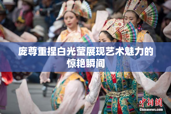 庞尊重捏白光莹展现艺术魅力的惊艳瞬间