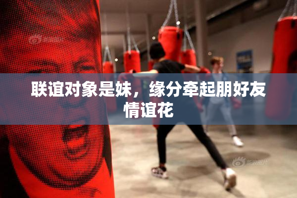 联谊对象是妹，缘分牵起朋好友情谊花