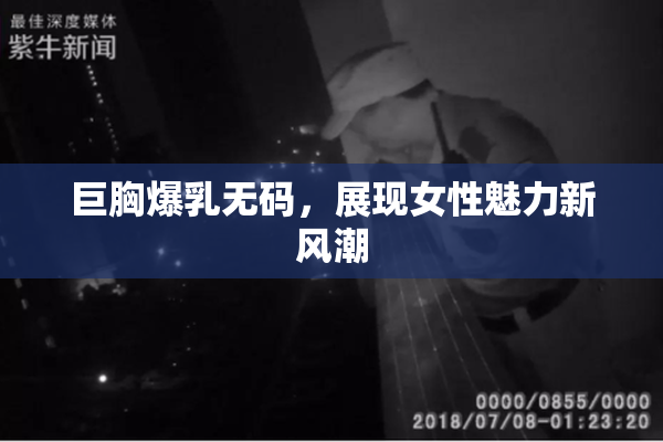 巨胸爆乳无码，展现女性魅力新风潮