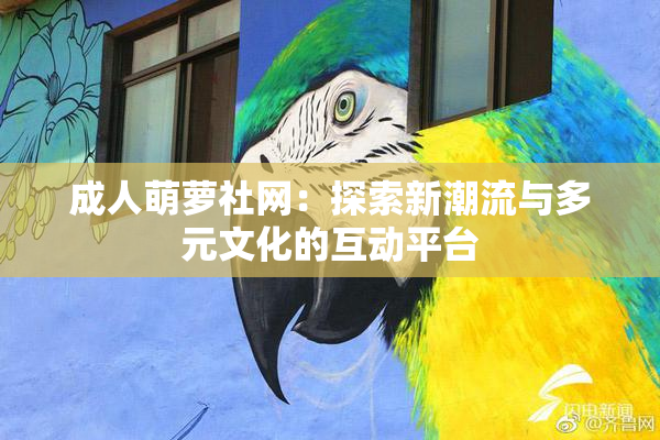 成人萌萝社网：探索新潮流与多元文化的互动平台