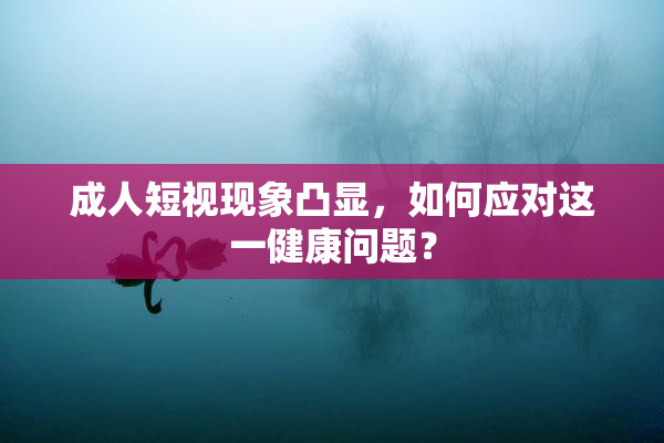 成人短视现象凸显，如何应对这一健康问题？