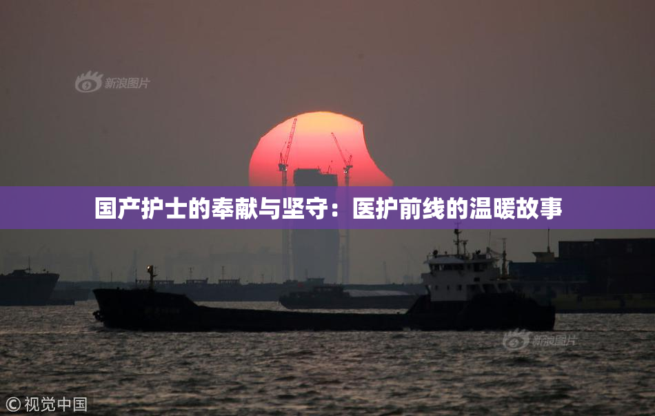 国产护士的奉献与坚守：医护前线的温暖故事