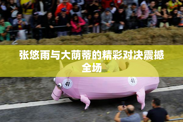 张悠雨与大荫蒂的精彩对决震撼全场