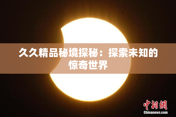 久久精品秘境探秘：探索未知的惊奇世界