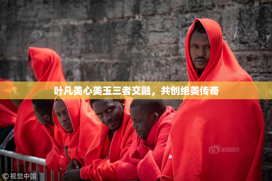 叶凡美心美玉三者交融，共创绝美传奇