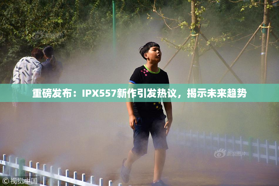 重磅发布：IPX557新作引发热议，揭示未来趋势