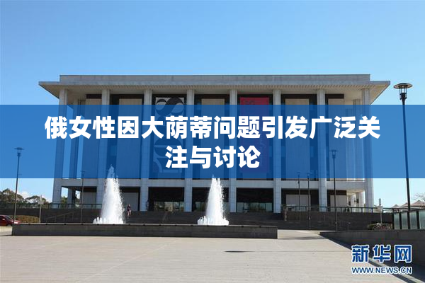 俄女性因大荫蒂问题引发广泛关注与讨论