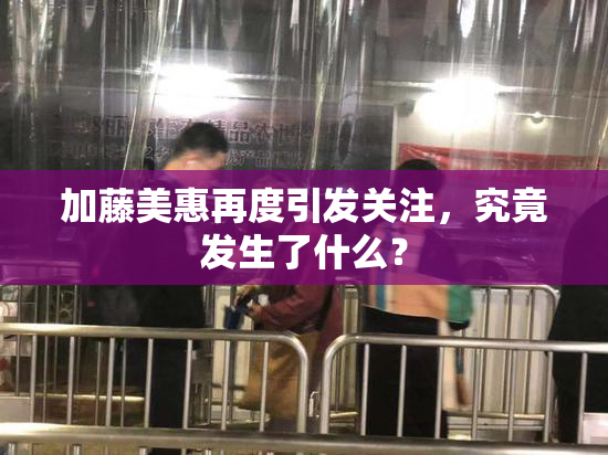 加藤美惠再度引发关注，究竟发生了什么？