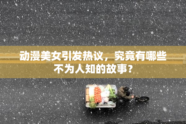 动漫美女引发热议，究竟有哪些不为人知的故事？
