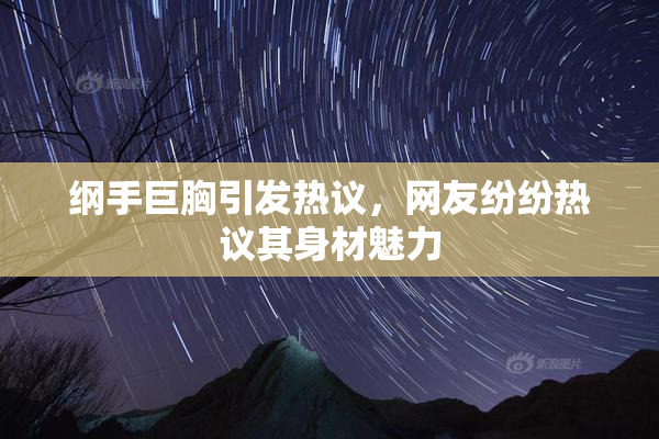 纲手巨胸引发热议，网友纷纷热议其身材魅力