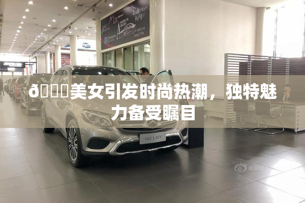 🔞美女引发时尚热潮，独特魅力备受瞩目