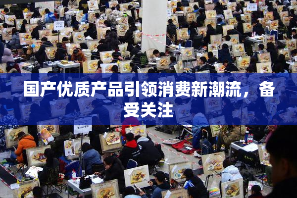 国产优质产品引领消费新潮流，备受关注