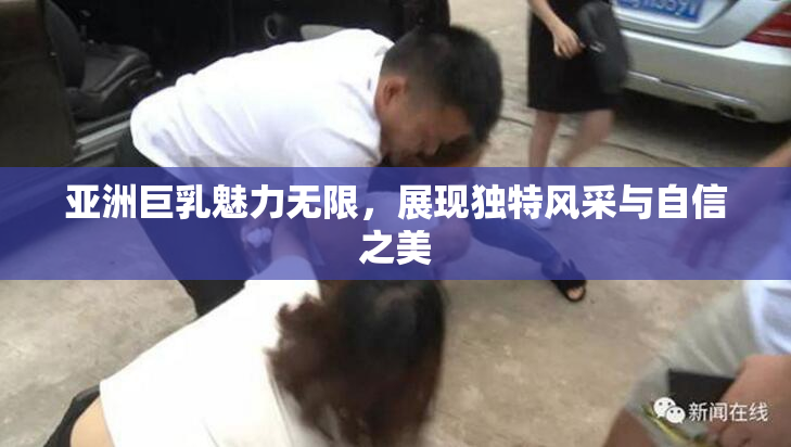 亚洲巨乳魅力无限，展现独特风采与自信之美