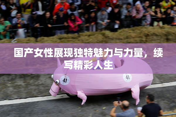 国产女性展现独特魅力与力量，续写精彩人生