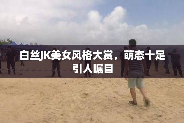 白丝JK美女风格大赏，萌态十足引人瞩目