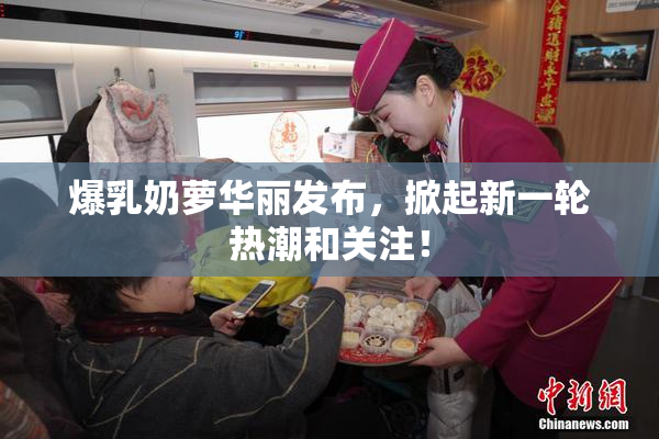 爆乳奶萝华丽发布，掀起新一轮热潮和关注！