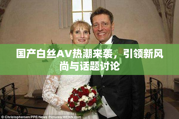国产白丝AV热潮来袭，引领新风尚与话题讨论
