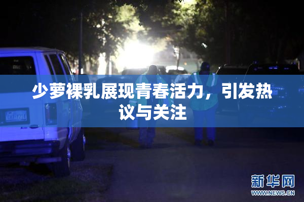 少萝裸乳展现青春活力，引发热议与关注