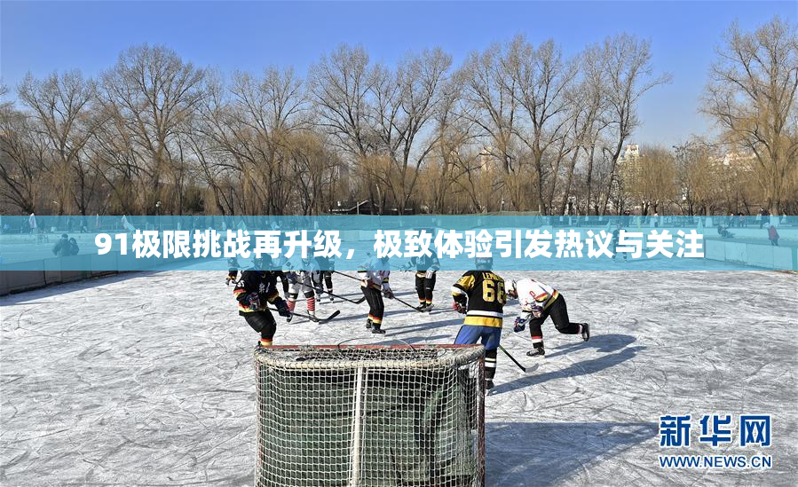 91极限挑战再升级，极致体验引发热议与关注
