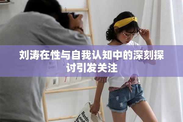 刘涛在性与自我认知中的深刻探讨引发关注