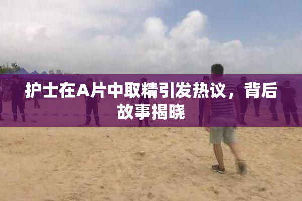 护士在A片中取精引发热议，背后故事揭晓