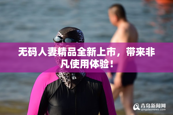 无码人妻精品全新上市，带来非凡使用体验！