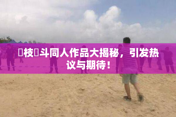 狛枝凪斗同人作品大揭秘，引发热议与期待！