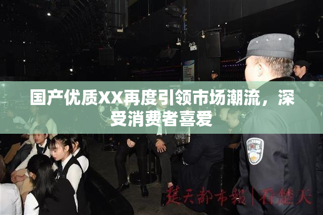 国产优质XX再度引领市场潮流，深受消费者喜爱