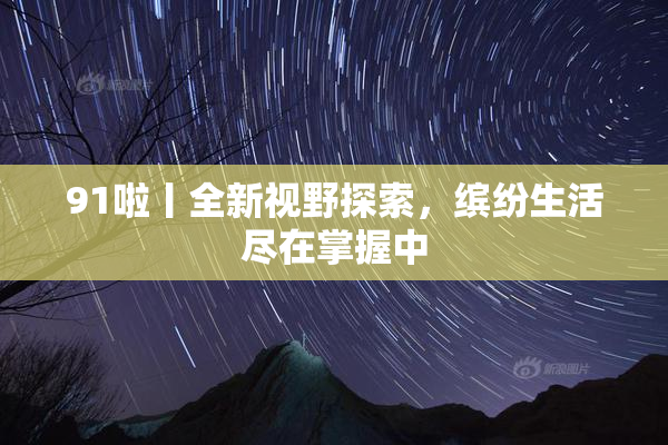 91啦丨全新视野探索，缤纷生活尽在掌握中