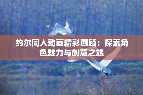 约尔同人动画精彩回顾：探索角色魅力与创意之旅