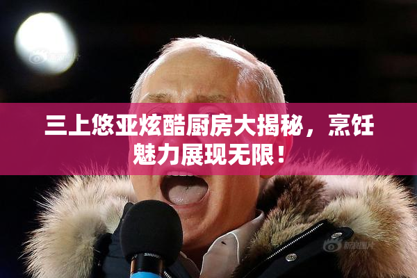 三上悠亚炫酷厨房大揭秘，烹饪魅力展现无限！